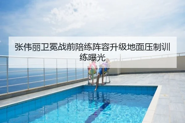 张伟丽卫冕战前陪练阵容升级地面压制训练曝光